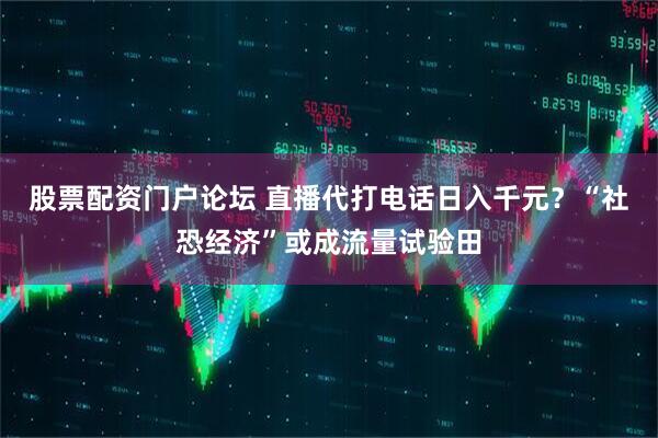 股票配资门户论坛 直播代打电话日入千元？“社恐经济”或成流量试验田