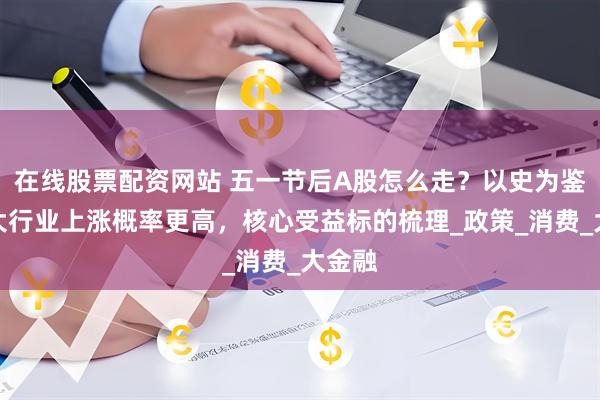 在线股票配资网站 五一节后A股怎么走？以史为鉴这两大行业上涨概率更高，核心受益标的梳理_政策_消费_大金融