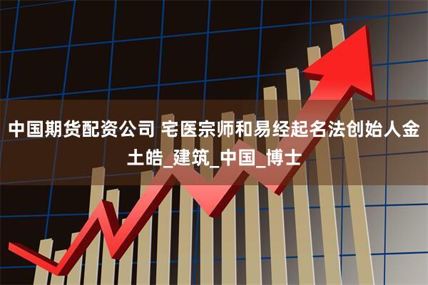 中国期货配资公司 宅医宗师和易经起名法创始人金土皓_建筑_中国_博士