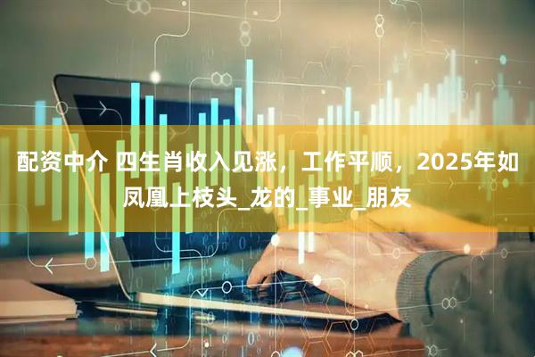 配资中介 四生肖收入见涨，工作平顺，2025年如凤凰上枝头_龙的_事业_朋友
