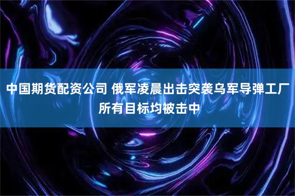 中国期货配资公司 俄军凌晨出击突袭乌军导弹工厂 所有目标均被击中