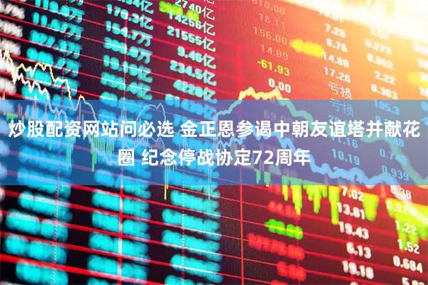 炒股配资网站问必选 金正恩参谒中朝友谊塔并献花圈 纪念停战协定72周年