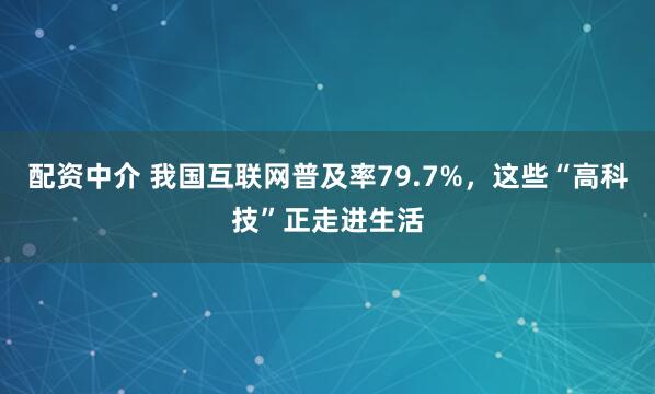 配资中介 我国互联网普及率79.7%，这些“高科技”正走进生活