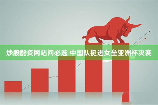 炒股配资网站问必选 中国队挺进女垒亚洲杯决赛