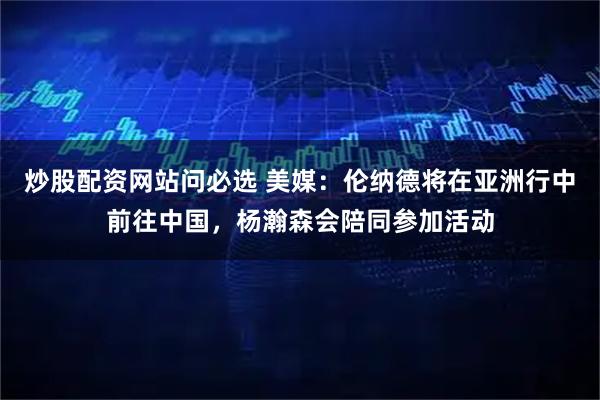 炒股配资网站问必选 美媒:伦纳德将在亚洲行中前往中国,杨瀚森会陪同参加活动