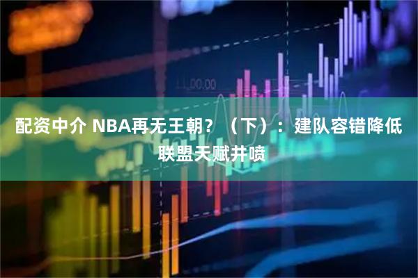 配资中介 NBA再无王朝?(下):建队容错降低 联盟天赋井喷