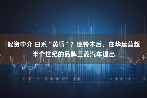 配资中介 日系“黄昏”?继铃木后,在华运营超半个世纪的品牌三菱汽车退出