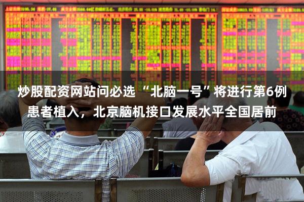 炒股配资网站问必选 “北脑一号”将进行第6例患者植入，北京脑机接口发展水平全国居前