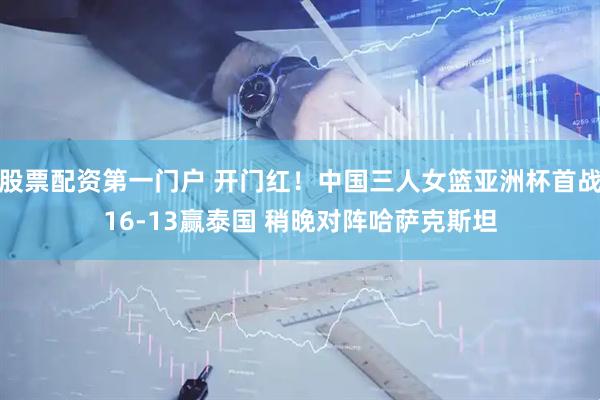 股票配资第一门户 开门红！中国三人女篮亚洲杯首战16-13赢泰国 稍晚对阵哈萨克斯坦