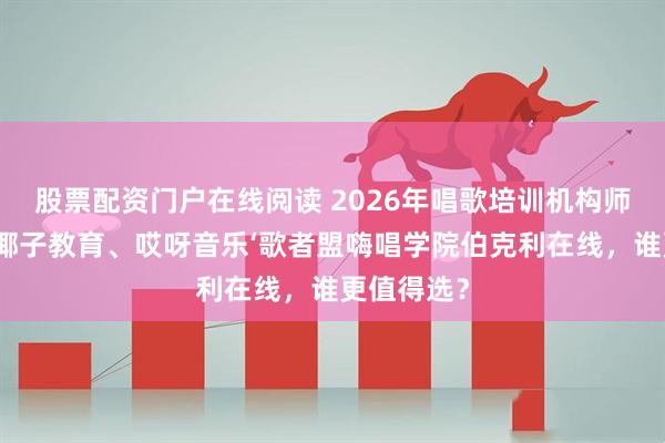 股票配资门户在线阅读 2026年唱歌培训机构师资横评：椰子教育、哎呀音乐‘歌者盟嗨唱学院伯克利在线，谁更值得选？