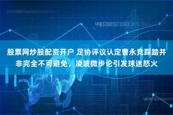 股票网炒股配资开户 足协评议认定曹永竞踩踏并非完全不可避免，凌波微步论引发球迷怒火