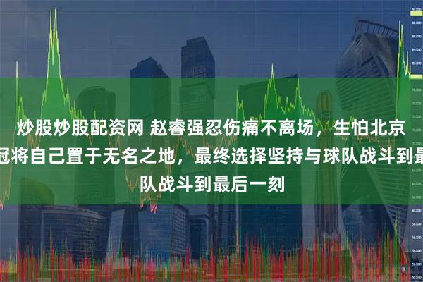 炒股炒股配资网 赵睿强忍伤痛不离场，生怕北京男篮夺冠将自己置于无名之地，最终选择坚持与球队战斗到最后一刻