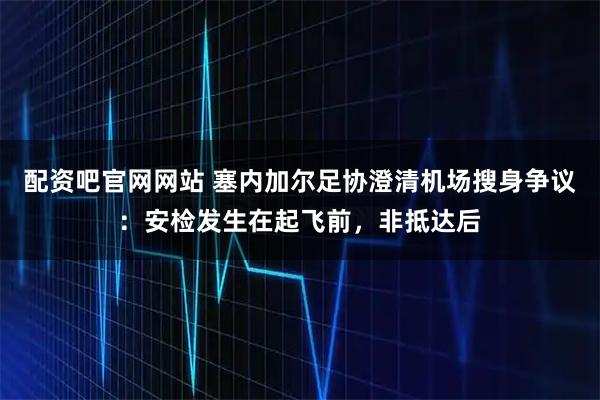 配资吧官网网站 塞内加尔足协澄清机场搜身争议：安检发生在起飞前，非抵达后