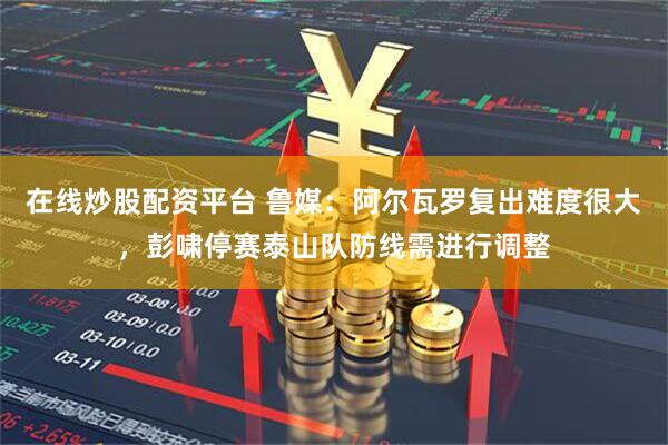 在线炒股配资平台 鲁媒：阿尔瓦罗复出难度很大，彭啸停赛泰山队防线需进行调整
