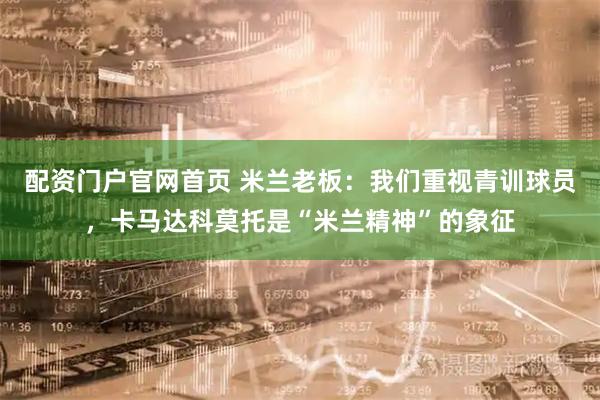 配资门户官网首页 米兰老板：我们重视青训球员，卡马达科莫托是“米兰精神”的象征