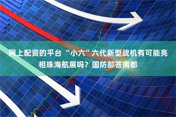 网上配资的平台 “小六”六代新型战机有可能亮相珠海航展吗？国防部答南都